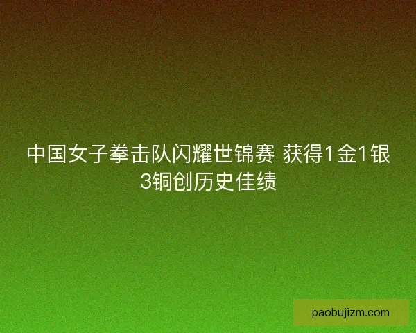 中国女子拳击队闪耀世锦赛 获得1金1银3铜创历史佳绩