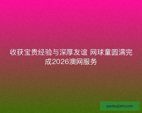 收获宝贵经验与深厚友谊 网球童圆满完成2026澳网服务