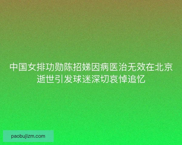 中国女排功勋陈招娣因病医治无效在北京逝世引发球迷深切哀悼追忆