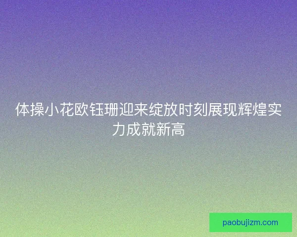 体操小花欧钰珊迎来绽放时刻展现辉煌实力成就新高