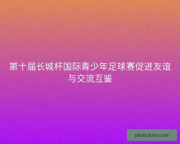 第十届长城杯国际青少年足球赛促进友谊与交流互鉴